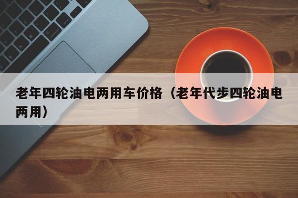 老年四轮油电两用车价格（老年代步四轮油电两用）