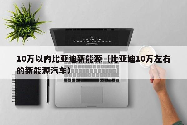 10万以内比亚迪新能源（比亚迪10万左右的新能源汽车）