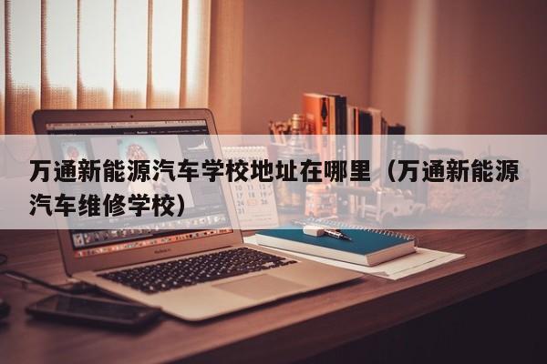 万通新能源汽车学校地址在哪里（万通新能源汽车维修学校）