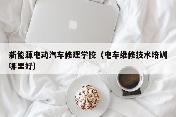 新能源电动汽车修理学校（电车维修技术培训哪里好）