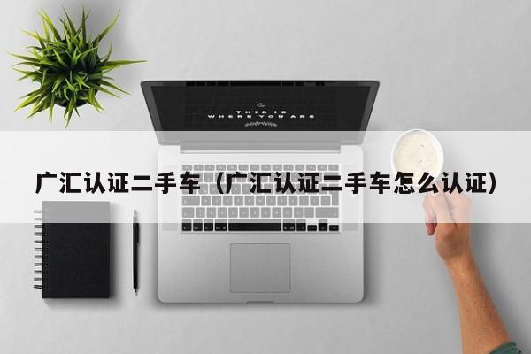 广汇认证二手车（广汇认证二手车怎么认证）