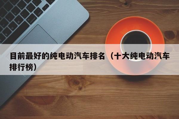 目前最好的纯电动汽车排名（十大纯电动汽车排行榜）