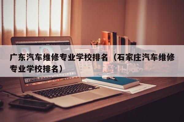 广东汽车维修专业学校排名（石家庄汽车维修专业学校排名）