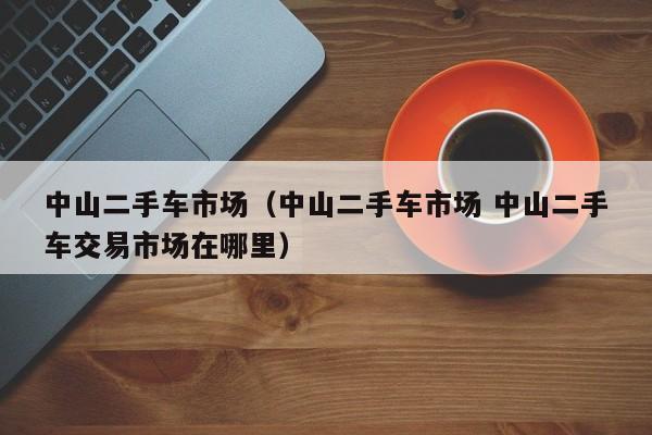 中山二手车市场（中山二手车市场 中山二手车交易市场在哪里）