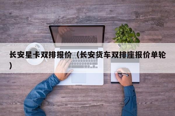 长安星卡双排报价（长安货车双排座报价单轮）