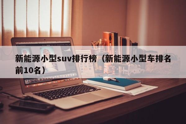 新能源小型suv排行榜（新能源小型车排名前10名）