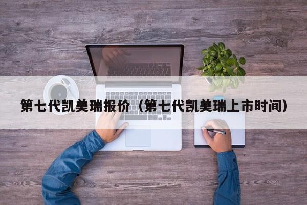 第七代凯美瑞报价（第七代凯美瑞上市时间）