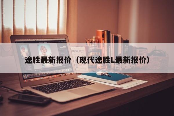 途胜最新报价（现代途胜L最新报价）