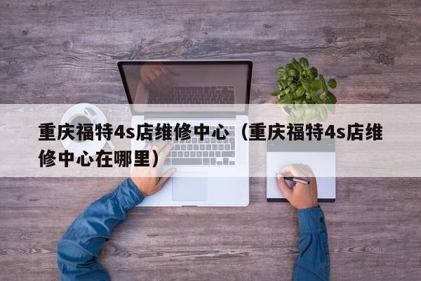 重庆福特4s店维修中心（重庆福特4s店维修中心在哪里）