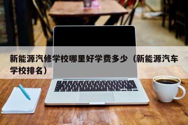 新能源汽修学校哪里好学费多少（新能源汽车学校排名）