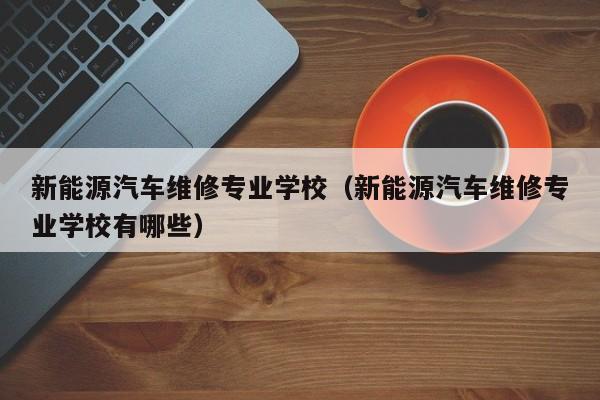 新能源汽车维修专业学校（新能源汽车维修专业学校有哪些）