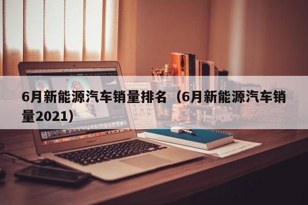 6月新能源汽车销量排名（6月新能源汽车销量2021）