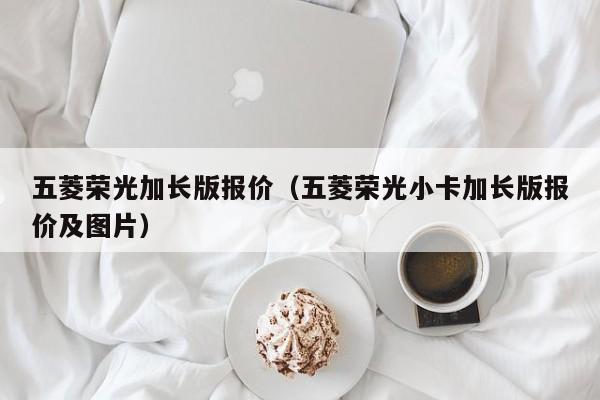 五菱荣光加长版报价（五菱荣光小卡加长版报价及图片）