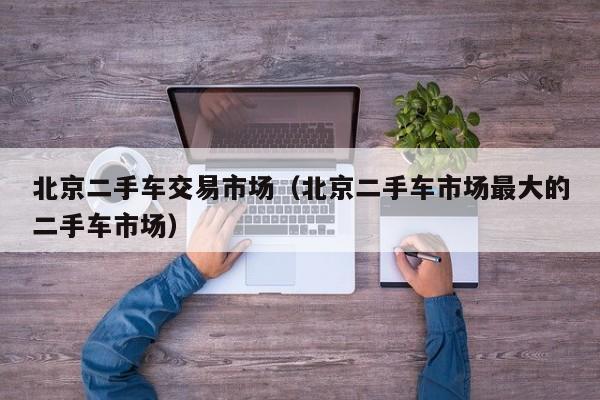 北京二手车交易市场（北京二手车市场最大的二手车市场）