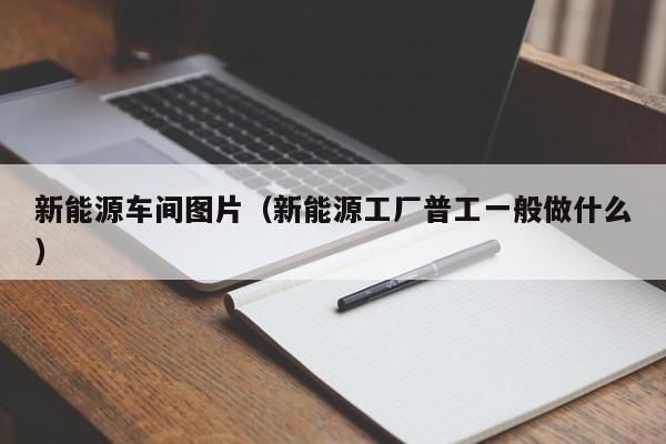 新能源车间图片（新能源工厂普工一般做什么）