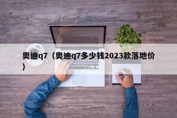 奥迪q7（奥迪q7多少钱2023款落地价）