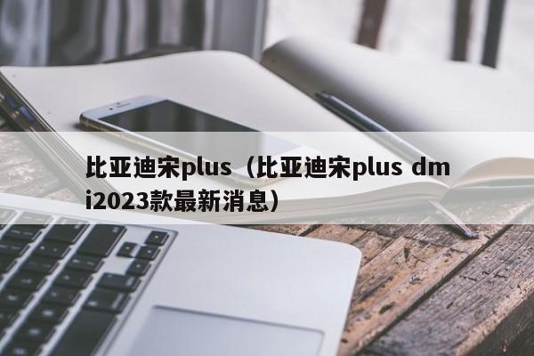 比亚迪宋plus（比亚迪宋plus dmi2023款最新消息）