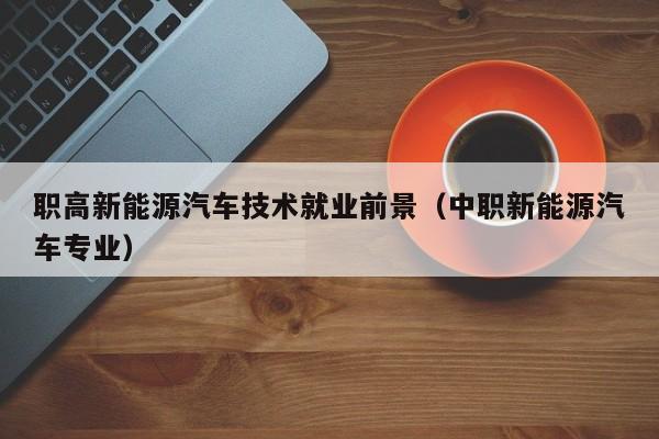 职高新能源汽车技术就业前景（中职新能源汽车专业）