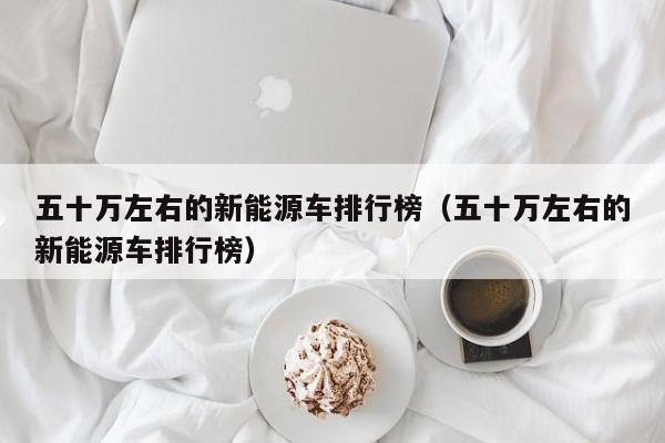 五十万左右的新能源车排行榜（五十万左右的新能源车排行榜）