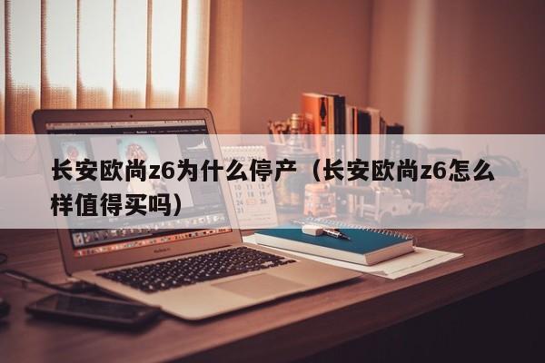 长安欧尚z6为什么停产（长安欧尚z6怎么样值得买吗）