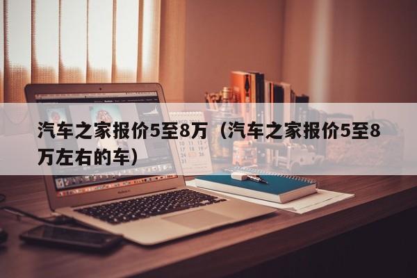 汽车之家报价5至8万（汽车之家报价5至8万左右的车）