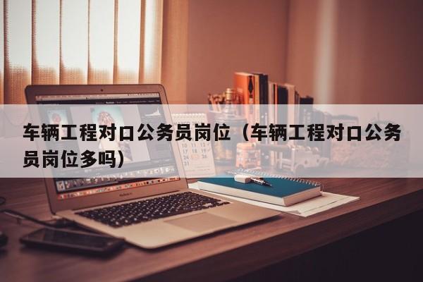 车辆工程对口公务员岗位（车辆工程对口公务员岗位多吗）