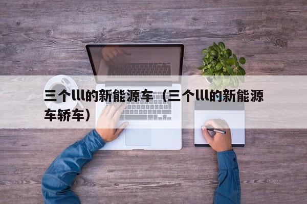 三个lll的新能源车（三个lll的新能源车轿车）