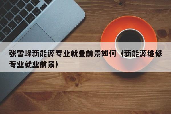 张雪峰新能源专业就业前景如何（新能源维修专业就业前景）