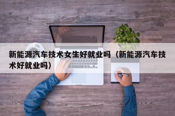 新能源汽车技术女生好就业吗（新能源汽车技术好就业吗）