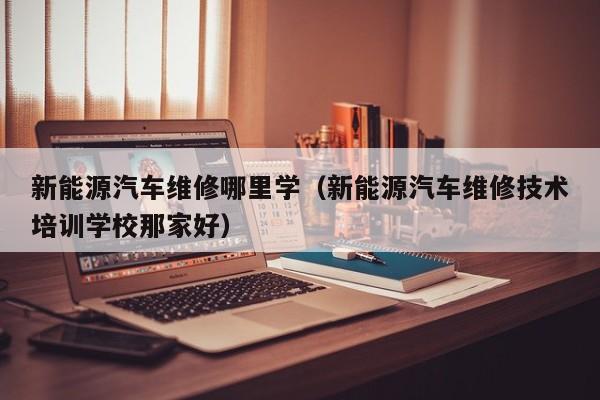 新能源汽车维修哪里学（新能源汽车维修技术培训学校那家好）
