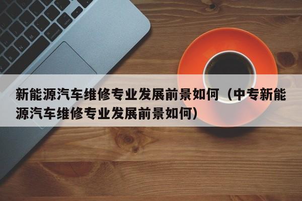 新能源汽车维修专业发展前景如何（中专新能源汽车维修专业发展前景如何）