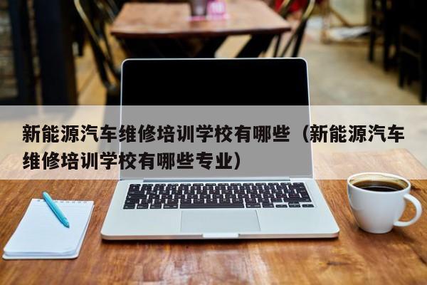新能源汽车维修培训学校有哪些（新能源汽车维修培训学校有哪些专业）