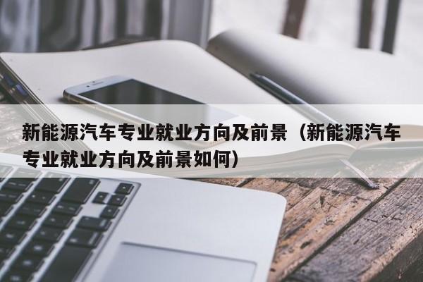 新能源汽车专业就业方向及前景（新能源汽车专业就业方向及前景如何）