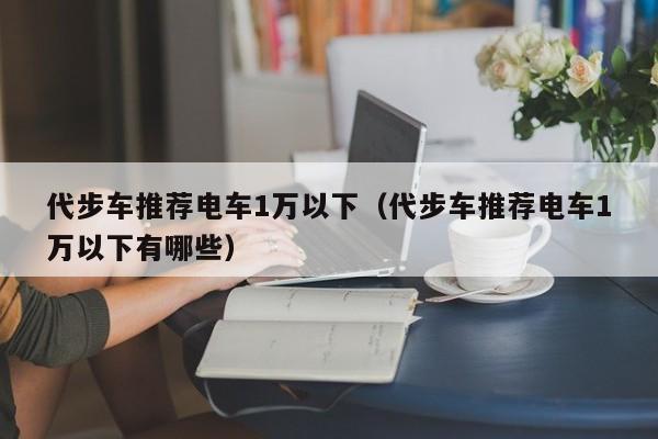 代步车推荐电车1万以下（代步车推荐电车1万以下有哪些）