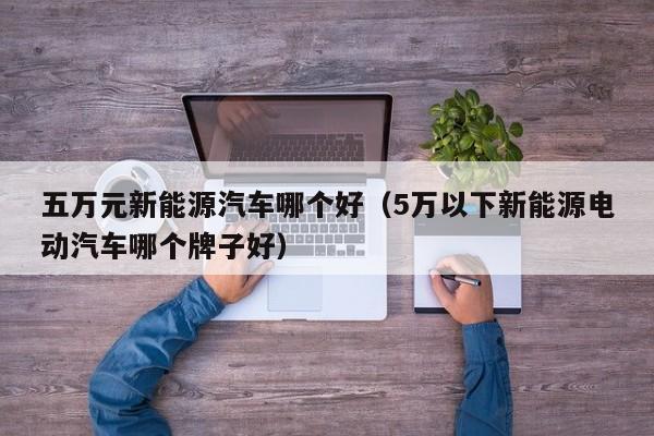 五万元新能源汽车哪个好（5万以下新能源电动汽车哪个牌子好）