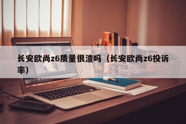 长安欧尚z6质量很渣吗（长安欧尚z6投诉率）