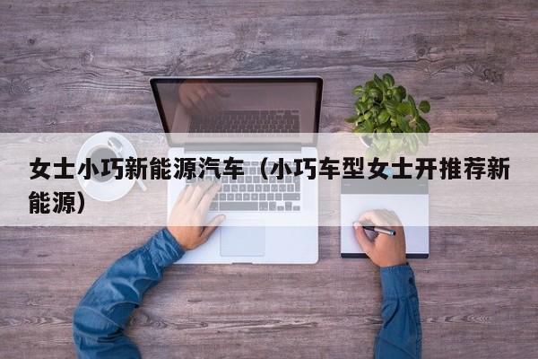 女士小巧新能源汽车（小巧车型女士开推荐新能源）