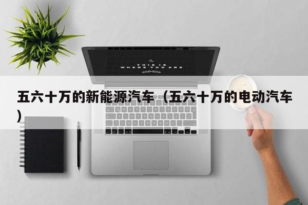 五六十万的新能源汽车（五六十万的电动汽车）