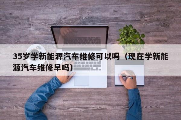 35岁学新能源汽车维修可以吗（现在学新能源汽车维修早吗）
