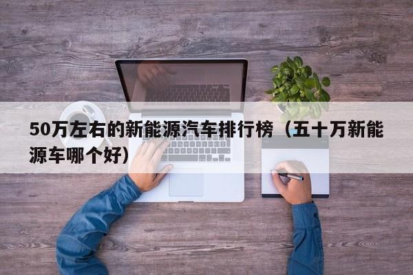 50万左右的新能源汽车排行榜（五十万新能源车哪个好）