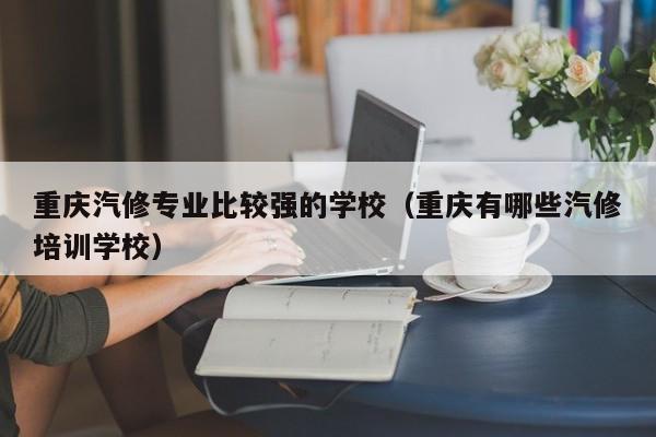重庆汽修专业比较强的学校（重庆有哪些汽修培训学校）