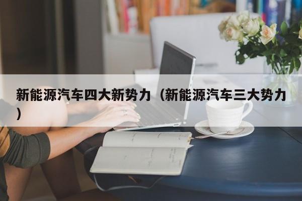 新能源汽车四大新势力（新能源汽车三大势力）