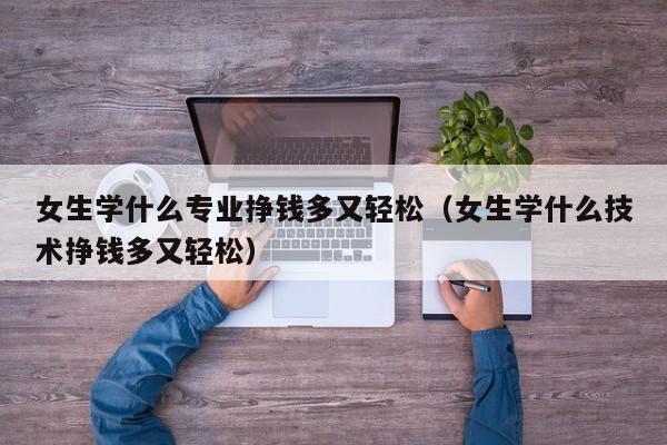 女生学什么专业挣钱多又轻松（女生学什么技术挣钱多又轻松）