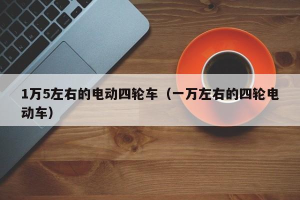 1万5左右的电动四轮车（一万左右的四轮电动车）