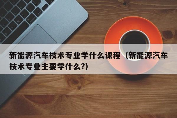 新能源汽车技术专业学什么课程（新能源汽车技术专业主要学什么?）