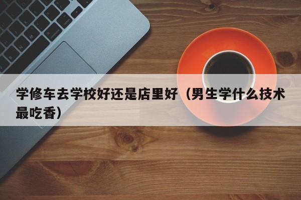 学修车去学校好还是店里好（男生学什么技术最吃香）