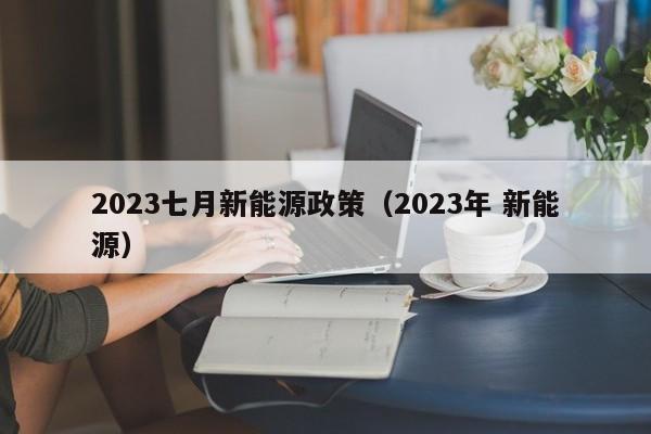 2023七月新能源政策（2023年 新能源）