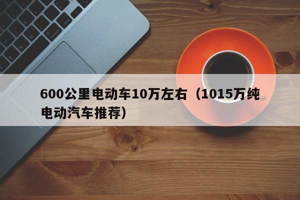 600公里电动车10万左右（1015万纯电动汽车推荐）