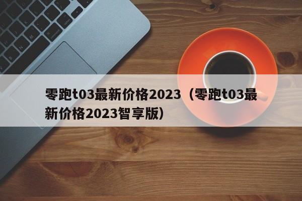 零跑t03最新价格2023（零跑t03最新价格2023智享版）