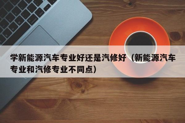 学新能源汽车专业好还是汽修好（新能源汽车专业和汽修专业不同点）